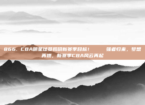 866. CBA明星球员揭晓新赛季目标！🏀 强者归来，梦想再燃，新赛季CBA风云再起