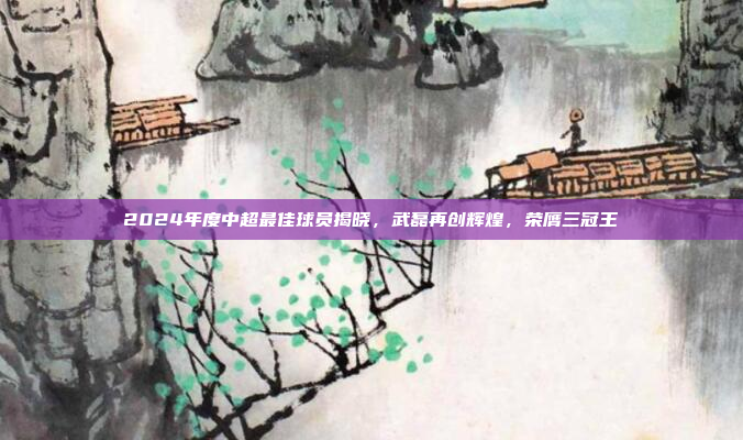 2024年度中超最佳球员揭晓，武磊再创辉煌，荣膺三冠王