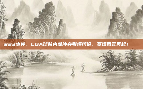 923事件，CBA球队内部冲突引爆舆论，赛场风云再起！📉