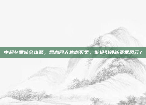 中超冬季转会攻略，盘点四大焦点买卖，谁将引领新赛季风云？