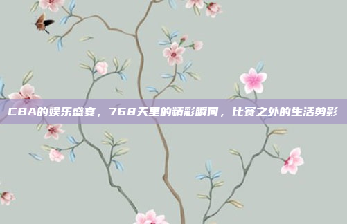 CBA的娱乐盛宴，768天里的精彩瞬间，比赛之外的生活剪影