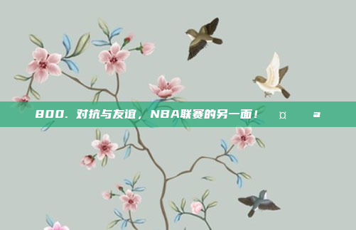 800. 对抗与友谊，NBA联赛的另一面！🤝💪