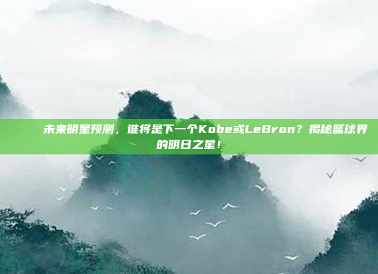 🌠 未来明星预测，谁将是下一个Kobe或LeBron？揭秘篮球界的明日之星！