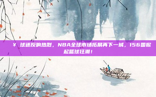 🔥 球迷反响热烈，NBA全球市场拓展再下一城，156国掀起篮球狂潮！