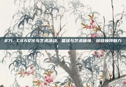 871. CBA文化与艺术活动，篮球与艺术碰撞，绽放独特魅力！🎨