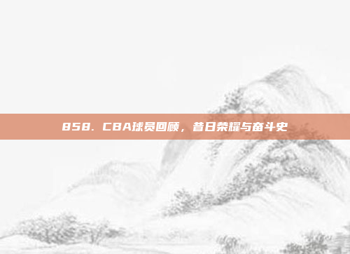 858. CBA球员回顾，昔日荣耀与奋斗史