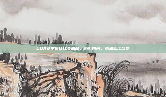 CBA赛季最佳比赛回顾，精彩瞬间，重温篮球盛宴