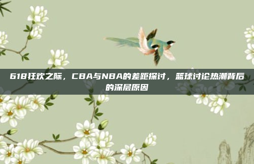 618狂欢之际，CBA与NBA的差距探讨，篮球讨论热潮背后的深层原因