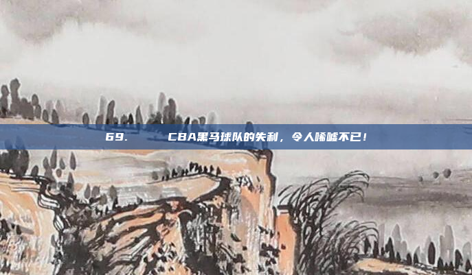 69. 💔 CBA黑马球队的失利，令人唏嘘不已！