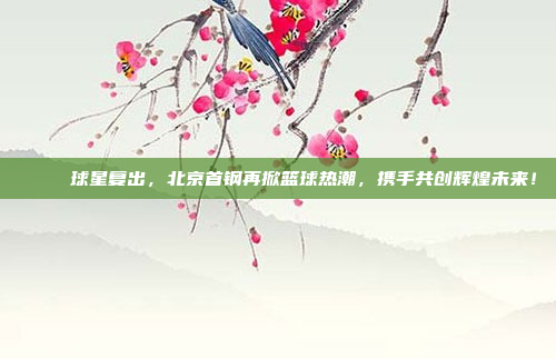 🌟 球星复出，北京首钢再掀篮球热潮，携手共创辉煌未来！