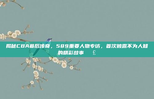 揭秘CBA幕后传奇，589重要人物专访，首次披露不为人知的精彩故事🗣️