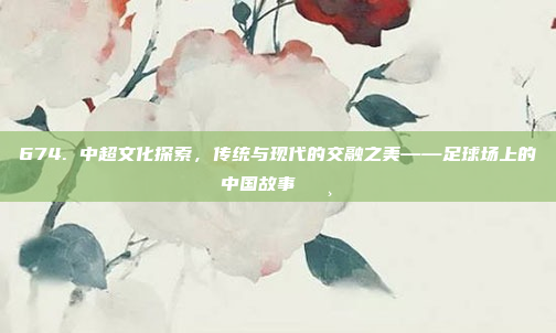 674. 中超文化探索，传统与现代的交融之美——足球场上的中国故事🌸⚽