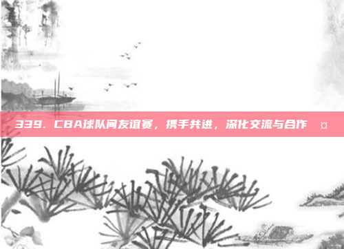 339. CBA球队间友谊赛，携手共进，深化交流与合作🤝