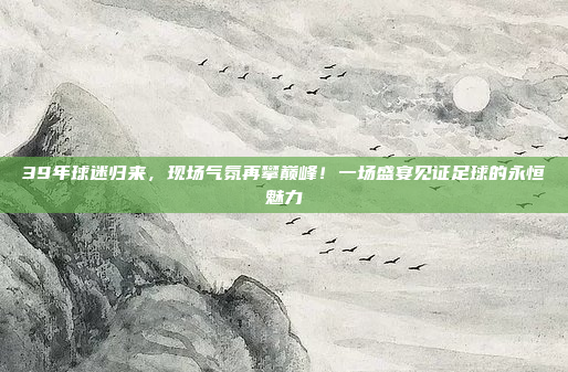 39年球迷归来，现场气氛再攀巅峰！一场盛宴见证足球的永恒魅力