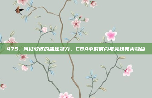 475. 网红教练的篮球魅力，CBA中的时尚与竞技完美融合