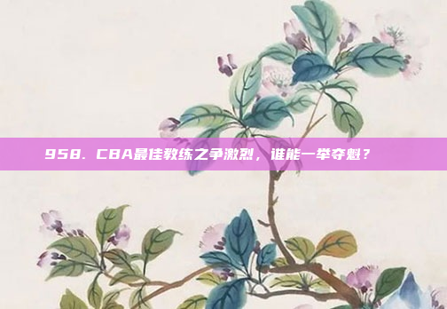 958. CBA最佳教练之争激烈，谁能一举夺魁？🏆