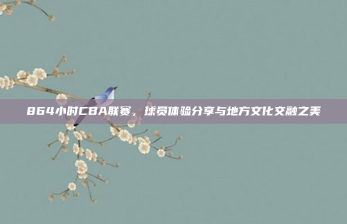 864小时CBA联赛，球员体验分享与地方文化交融之美