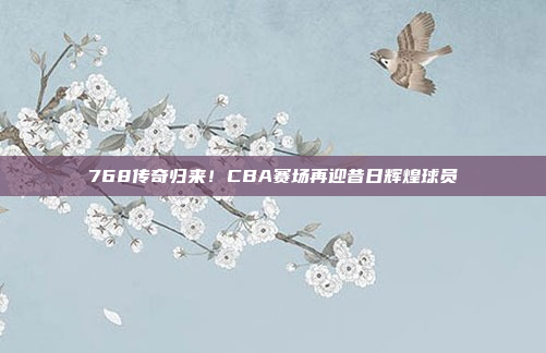 768传奇归来！CBA赛场再迎昔日辉煌球员