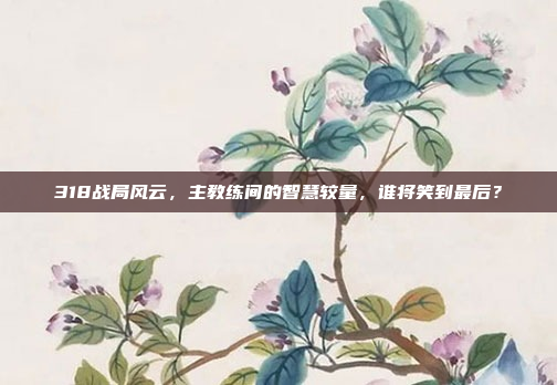 318战局风云，主教练间的智慧较量，谁将笑到最后？