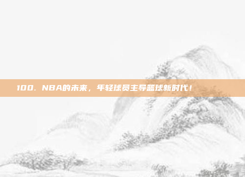 100. NBA的未来，年轻球员主导篮球新时代！🚀🌟