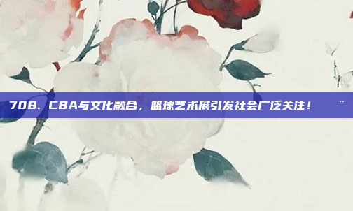 708. CBA与文化融合，篮球艺术展引发社会广泛关注！🎨