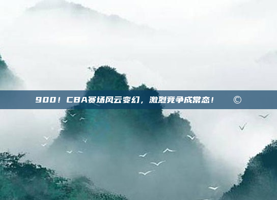 900！CBA赛场风云变幻，激烈竞争成常态！🌩️