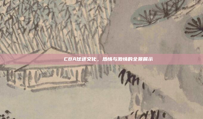 🎉 CBA球迷文化，热情与激情的全景展示