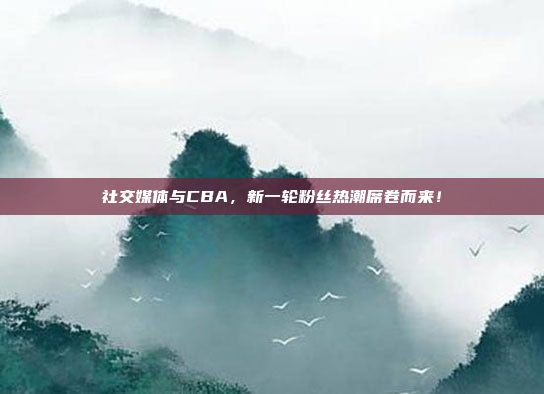 社交媒体与CBA，新一轮粉丝热潮席卷而来！