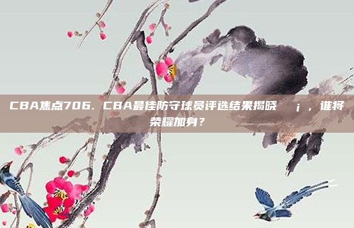 CBA焦点706. CBA最佳防守球员评选结果揭晓🛡️，谁将荣耀加身？