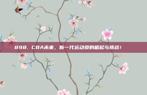 898. CBA未来，新一代运动员的崛起与挑战！🚀