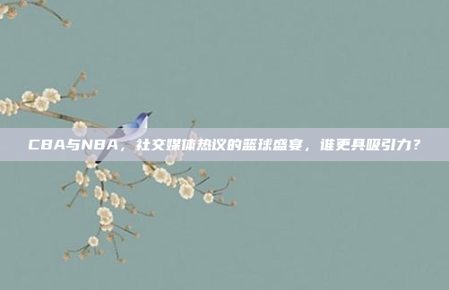 CBA与NBA，社交媒体热议的篮球盛宴，谁更具吸引力？