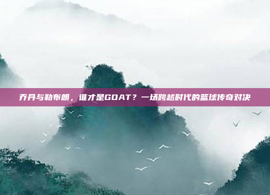 乔丹与勒布朗，谁才是GOAT？一场跨越时代的篮球传奇对决