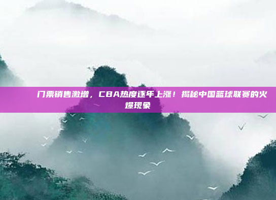 🎟️ 门票销售激增，CBA热度逐年上涨！揭秘中国篮球联赛的火爆现象