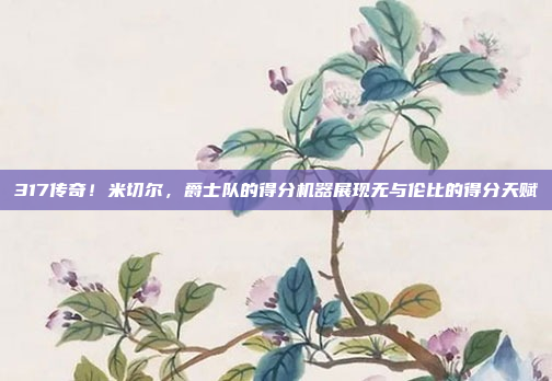 317传奇！米切尔，爵士队的得分机器展现无与伦比的得分天赋