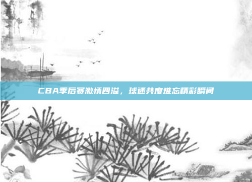 CBA季后赛激情四溢，球迷共度难忘精彩瞬间