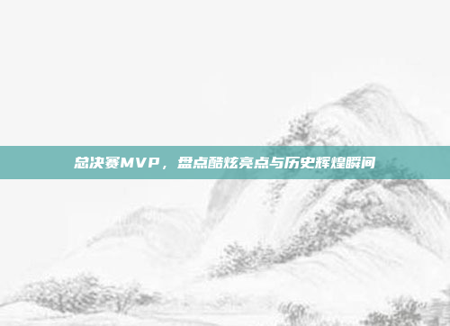 总决赛MVP，盘点酷炫亮点与历史辉煌瞬间