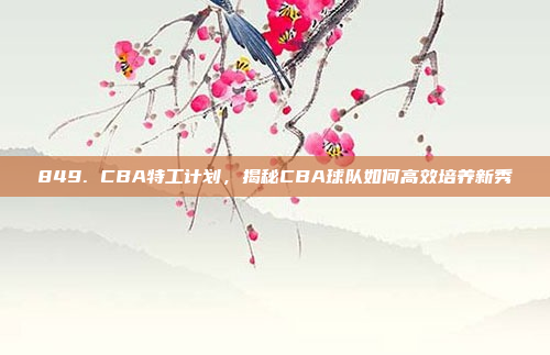 849. CBA特工计划，揭秘CBA球队如何高效培养新秀