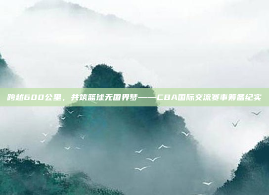 跨越600公里，共筑篮球无国界梦——CBA国际交流赛事筹备纪实