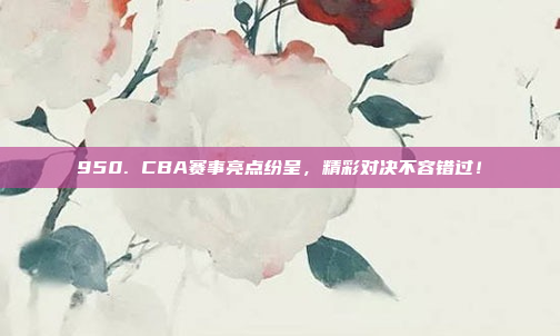 950. CBA赛事亮点纷呈，精彩对决不容错过！