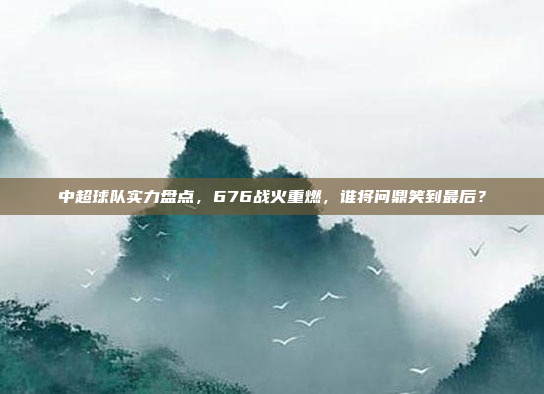 中超球队实力盘点，676战火重燃，谁将问鼎笑到最后？