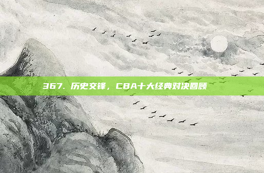 367. 历史交锋，CBA十大经典对决回顾📚