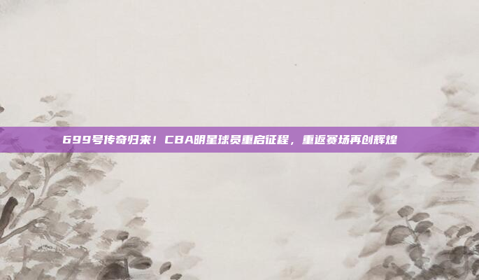 699号传奇归来！CBA明星球员重启征程，重返赛场再创辉煌🚀