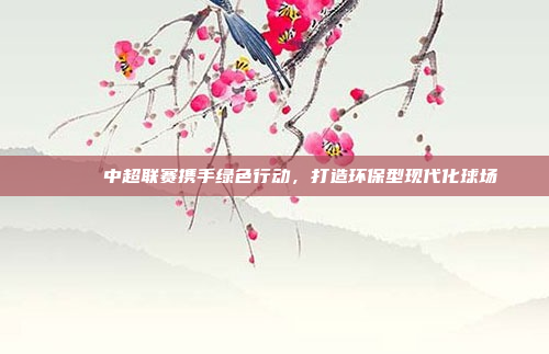 🍀 中超联赛携手绿色行动，打造环保型现代化球场