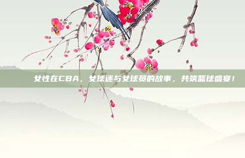 🌈 女性在CBA，女球迷与女球员的故事，共筑篮球盛宴！