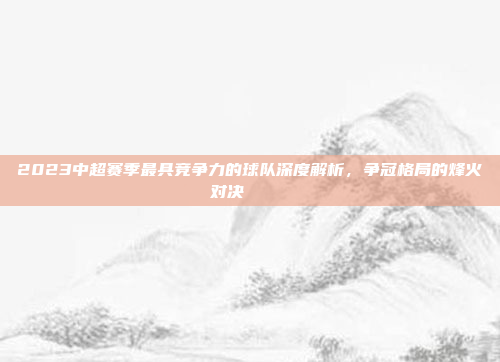 2023中超赛季最具竞争力的球队深度解析，争冠格局的烽火对决🏅⚔️