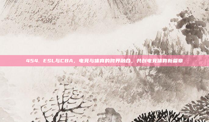 454. ESL与CBA，电竞与体育的跨界融合，共创电竞体育新篇章