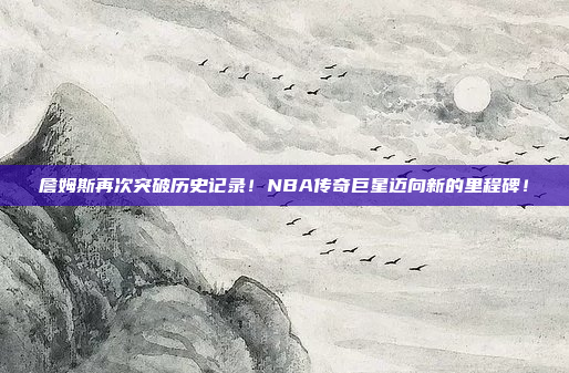 詹姆斯再次突破历史记录！NBA传奇巨星迈向新的里程碑！