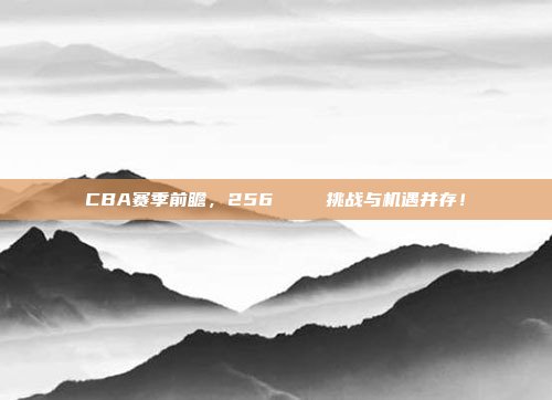 CBA赛季前瞻，256🔍 挑战与机遇并存！