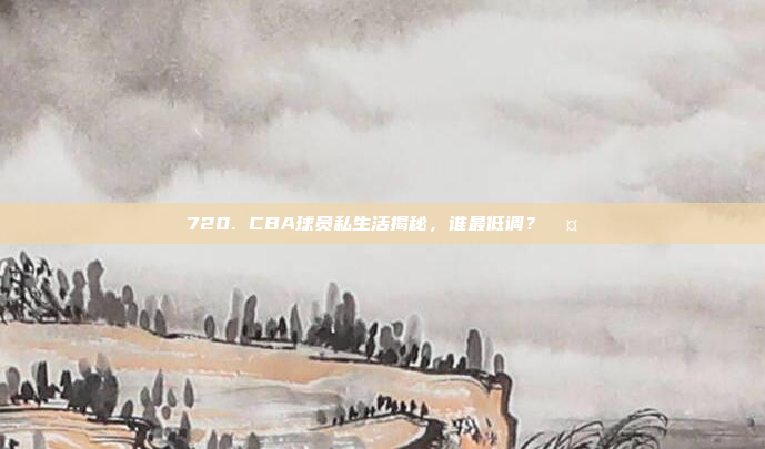 720. CBA球员私生活揭秘，谁最低调？🤐