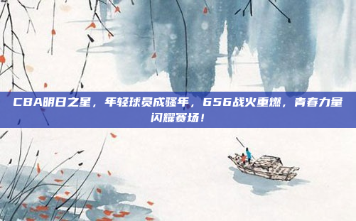 CBA明日之星，年轻球员成骚年，656战火重燃，青春力量闪耀赛场！